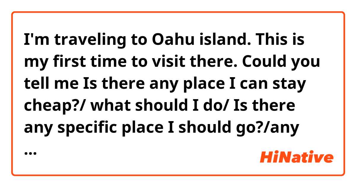 I'm traveling to Oahu island. This is my first time to visit there. Could you tell me Is there any place I can stay cheap?/ what should I do/ Is there any specific place I should go?/any advises? 
