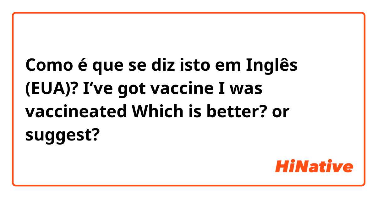 Como é que se diz isto em Inglês (EUA)? I‘ve got vaccine
I was vaccineated
Which is better? or suggest?
