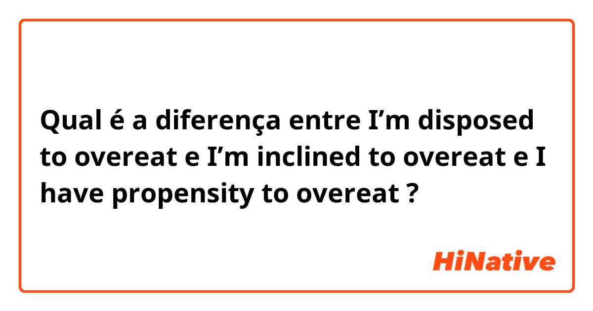 Qual é a diferença entre I’m disposed to overeat e I’m inclined to  overeat e I have propensity to overeat ?