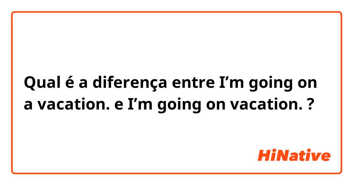 Qual é a diferença entre I’m going on a vacation. e I’m going on vacation. ?