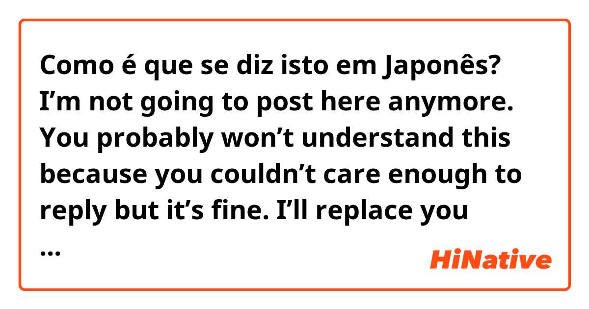 Como é que se diz isto em Japonês? I’m not going to post here anymore. You probably won’t understand this because you couldn’t care enough to reply but it’s fine. I’ll replace you eventually. I don’t know if I can even call you all friends. so, goodbye for now