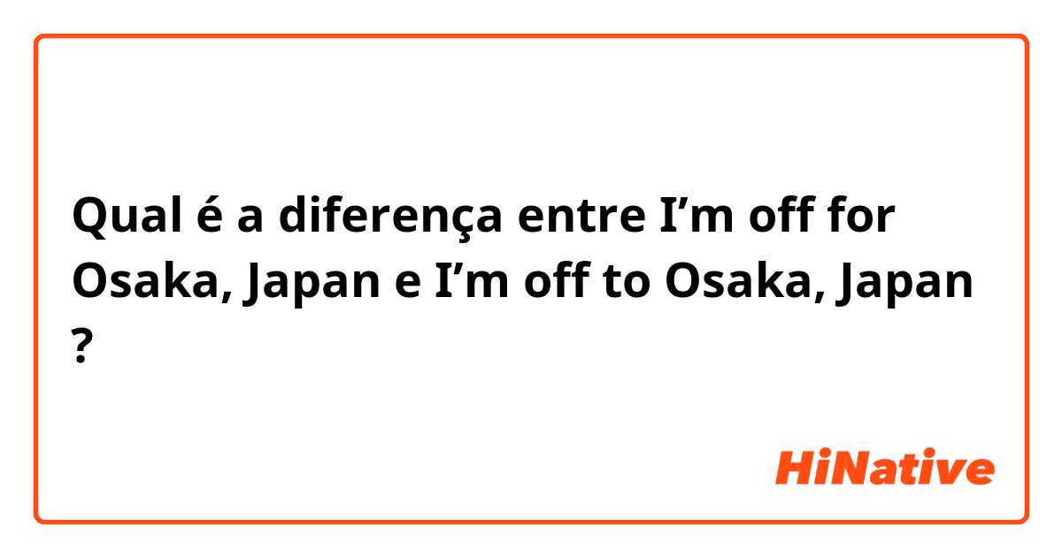 Qual é a diferença entre I’m off for Osaka, Japan e I’m off to Osaka, Japan ?