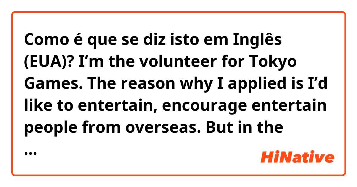 Como é que se diz isto em Inglês (EUA)? I’m the volunteer for Tokyo Games. The reason why I applied is I’d like to entertain, encourage entertain people from overseas. But in the current situation the Game will be completely different what I imagined. But I’ll just do my best. 
Please correct. 