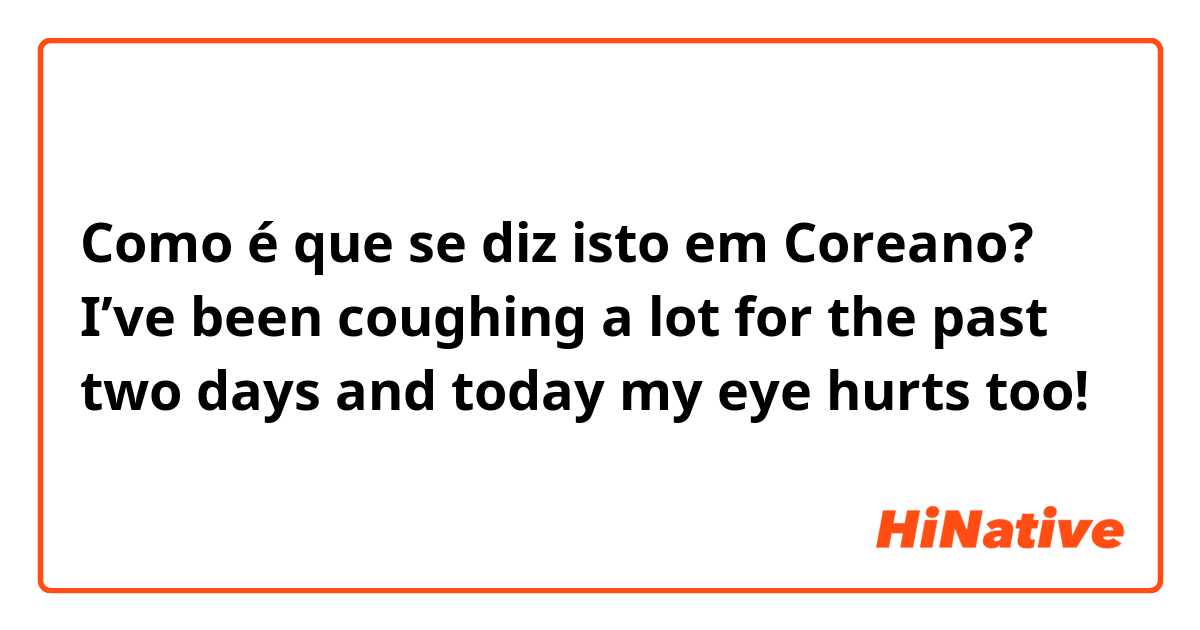 Como é que se diz isto em Coreano? I’ve been coughing a lot for the past two days and today my eye hurts too! 