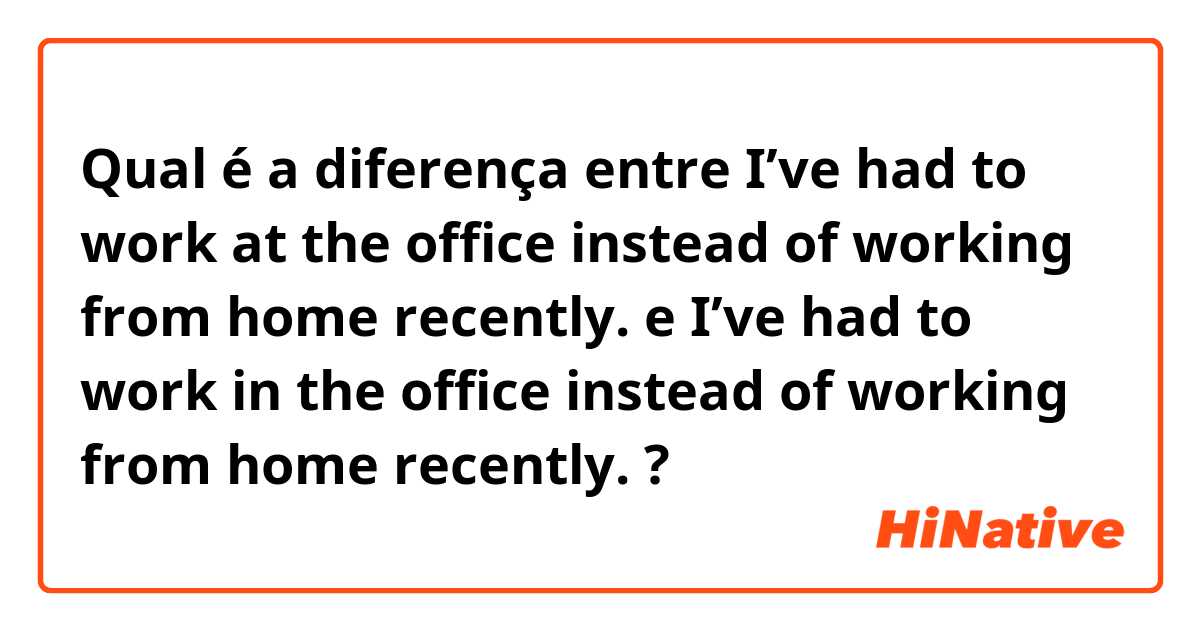 Qual é a diferença entre I’ve had to work at the office instead of working from home recently. e I’ve had to work in the office instead of working from home recently. ?