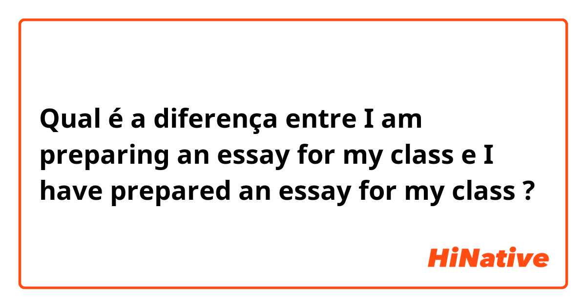 Qual é a diferença entre I am preparing an essay for my class e I have prepared an essay for my class ?