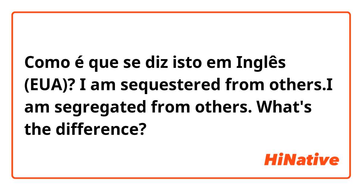 Como é que se diz isto em Inglês (EUA)? I am sequestered from others.I am segregated from others. What's the difference?