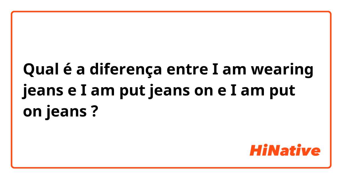 Qual é a diferença entre I am wearing jeans e I am put jeans on e I am put on jeans ?