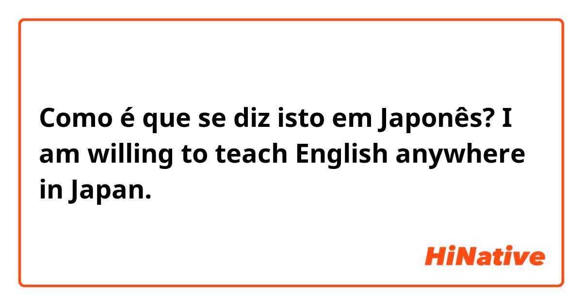 Como é que se diz isto em Japonês? I am willing to teach English anywhere in Japan. 