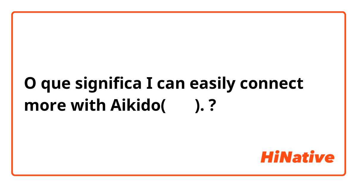 O que significa I can easily connect more with Aikido(合気道).?