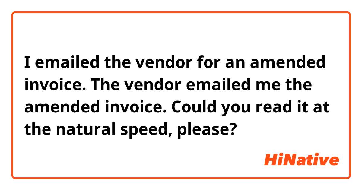 I emailed the vendor for an amended invoice.
The vendor emailed me the amended invoice.

Could you read it at the natural speed, please? 
