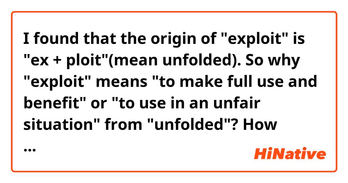 I found that the origin of "exploit" is "ex + ploit"(mean unfolded). So why "exploit" means "to make full use and benefit" or "to use in an unfair situation" from "unfolded"? How transition has taken place until now?

I would be grateful for your help.