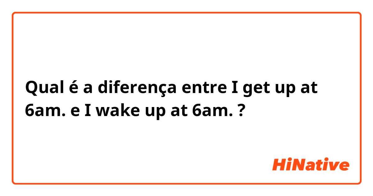 Qual é a diferença entre I get up at 6am. e I wake up at 6am. ?