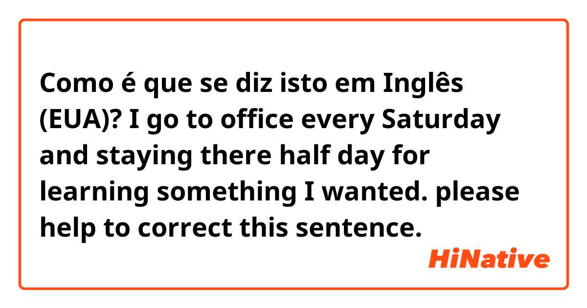 Como é que se diz isto em Inglês (EUA)? I go to office every Saturday and staying there half day for learning something I wanted. please help to correct this sentence.