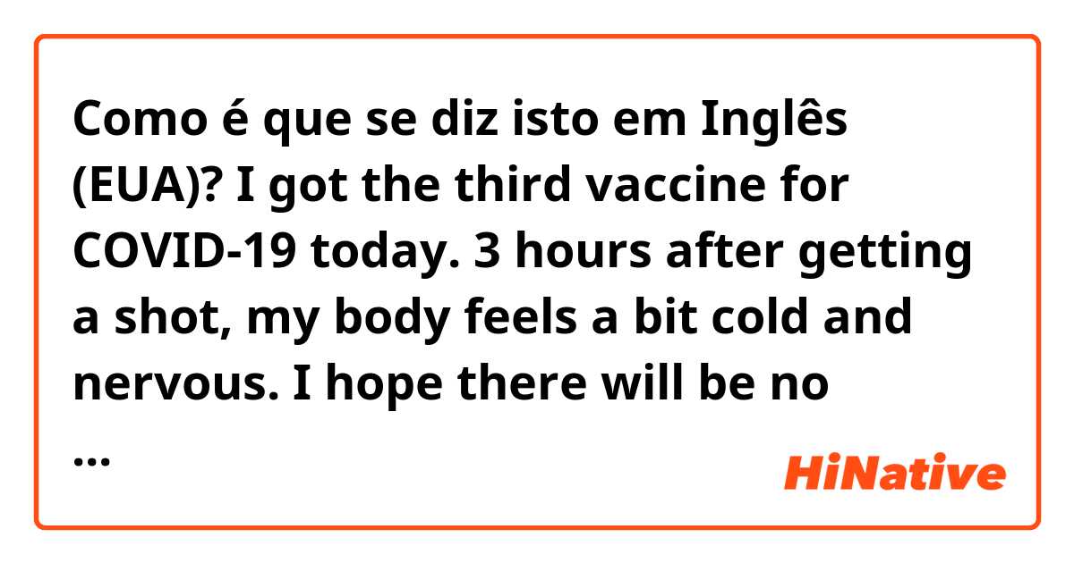 Como é que se diz isto em Inglês (EUA)? I got the third vaccine for COVID-19 today.
3 hours after getting a shot, my body feels a bit cold and nervous.
I hope there will be no aftereffects.
Happy New Year