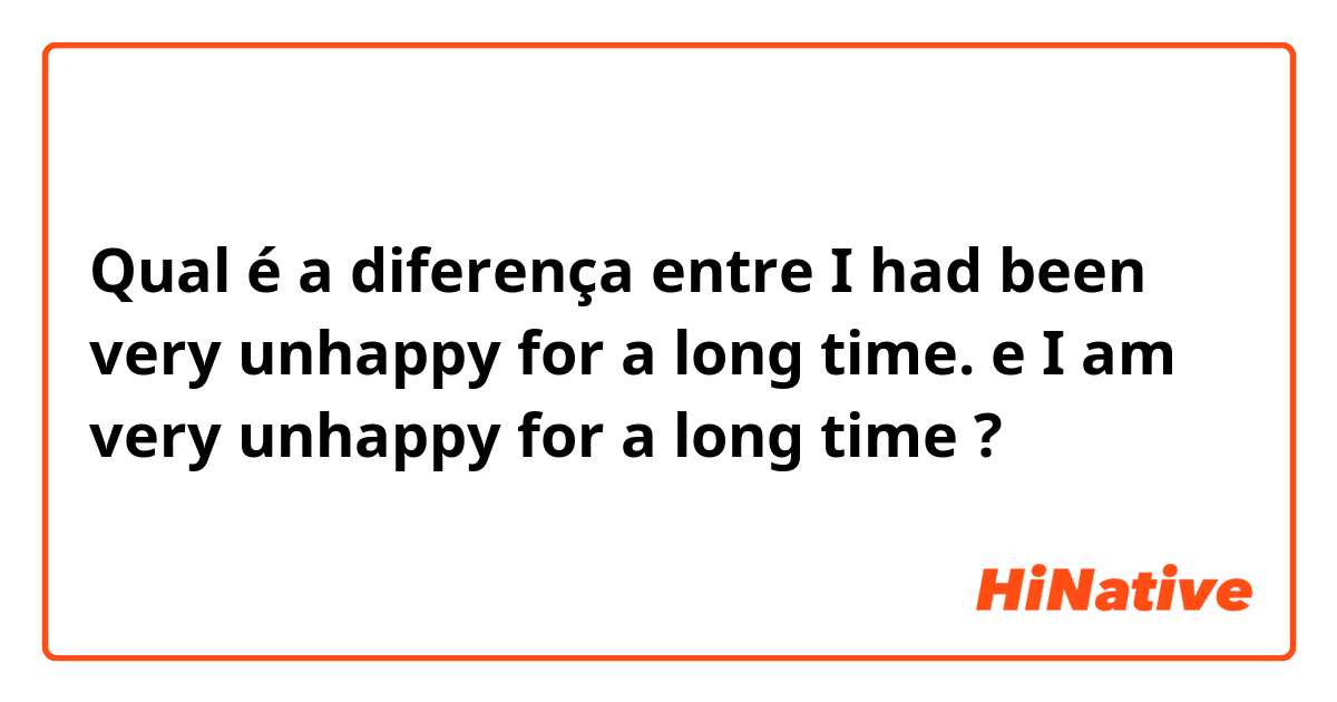 Qual é a diferença entre I had been very unhappy for a long time. e I am very unhappy for a long time ?