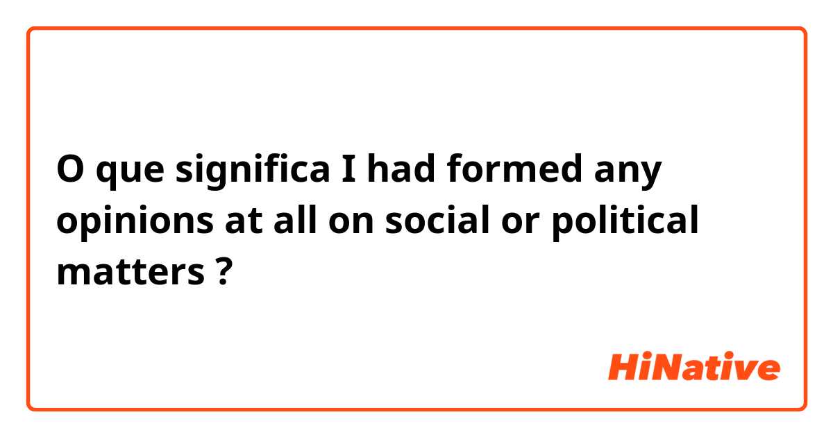 O que significa I had formed any opinions at all on social or political matters ?