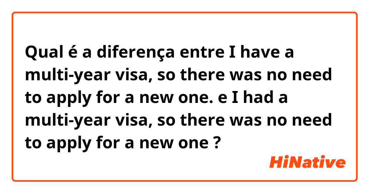 Qual é a diferença entre I have a multi-year visa, so there was no need to apply for a new one. e I had a multi-year visa, so there was no need to apply for a new one ?