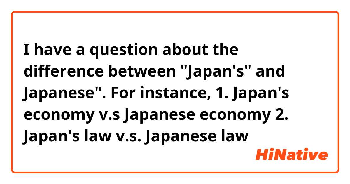 I have a question about the difference between "Japan's" and Japanese". For instance,

1. Japan's economy v.s Japanese economy
2. Japan's law v.s. Japanese law