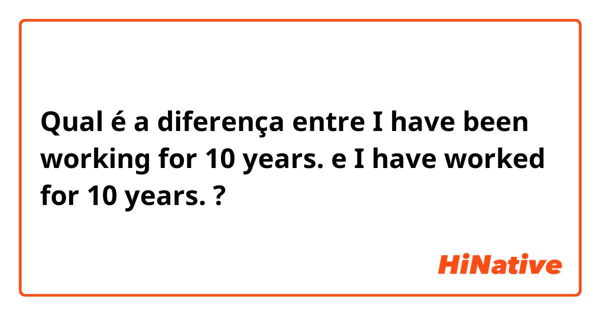 Qual é a diferença entre I have been working for 10 years. e I have worked for 10 years.  ?