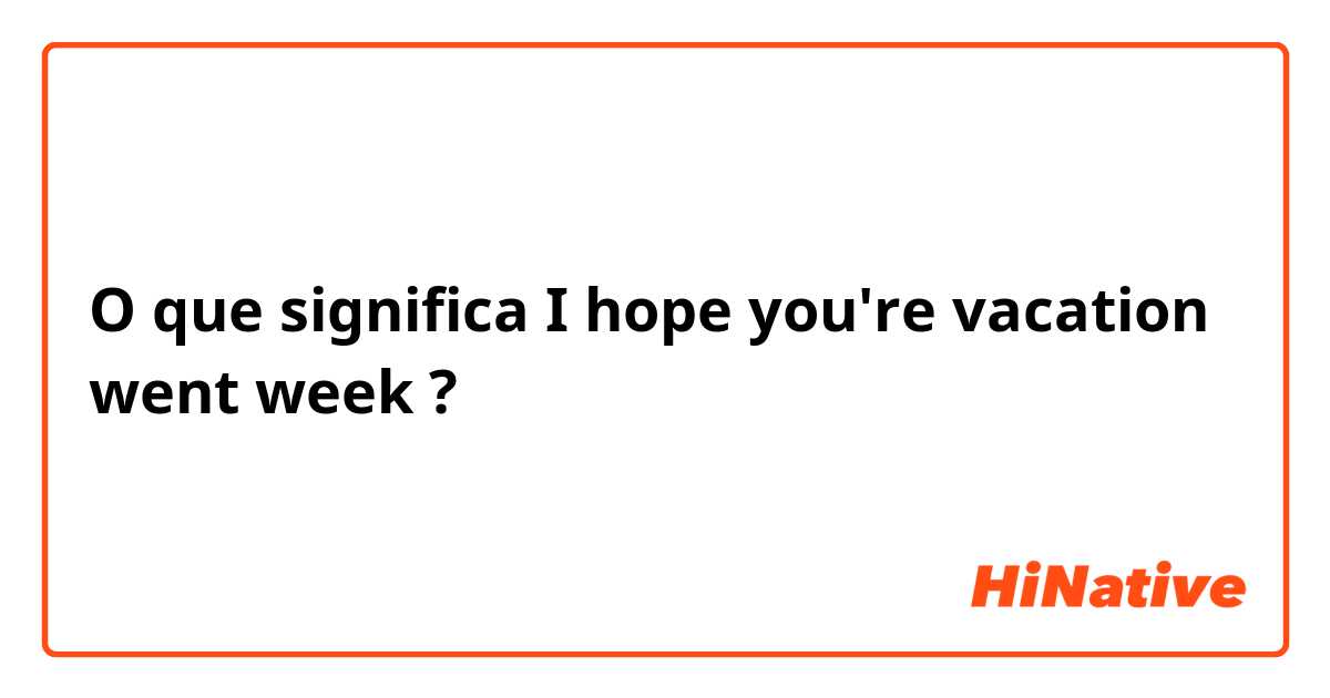 O que significa I hope you're vacation went week?