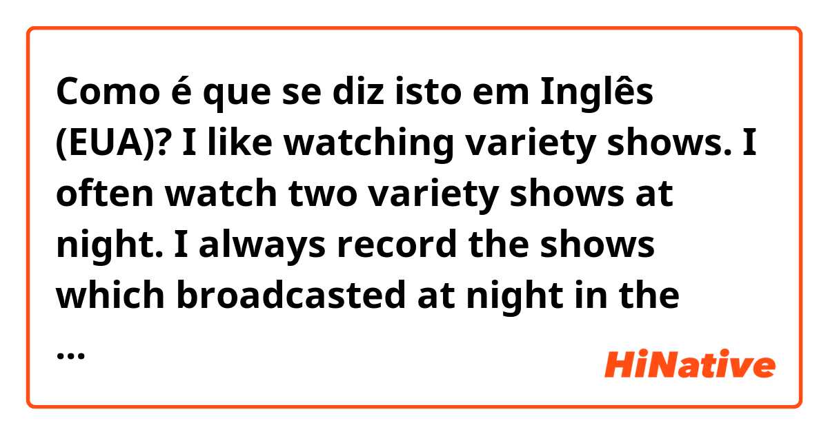 Como é que se diz isto em Inglês (EUA)? I like watching variety shows. I often watch two variety shows at night. I always record the shows which broadcasted at night in the morning.Is this correct?