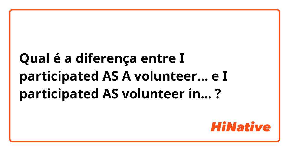 Qual é a diferença entre I participated AS A volunteer... e I participated AS volunteer in... ?