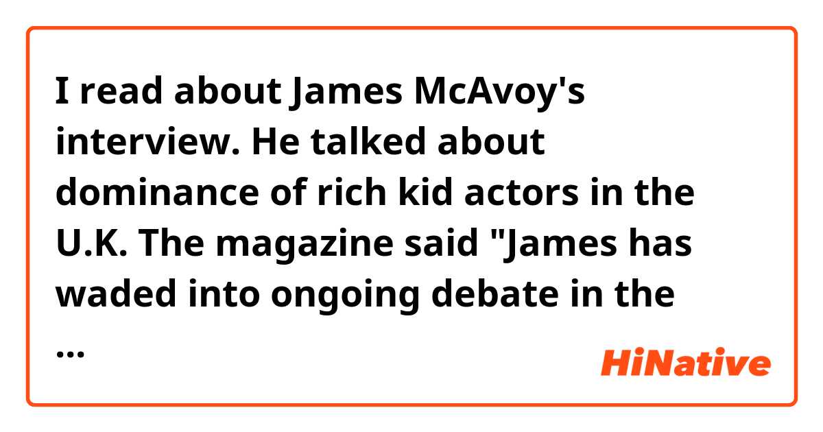 I read about James McAvoy's interview. He talked about dominance of rich kid actors in the U.K. The magazine said "James has waded into ongoing debate in the U.K." I searched the word "wade " ,and it means "to enter a discussion in a forceful and annoying way." My question is why this magazine said like this? It doesn't like James ? Why they show bad emotion by using the word "wade?"