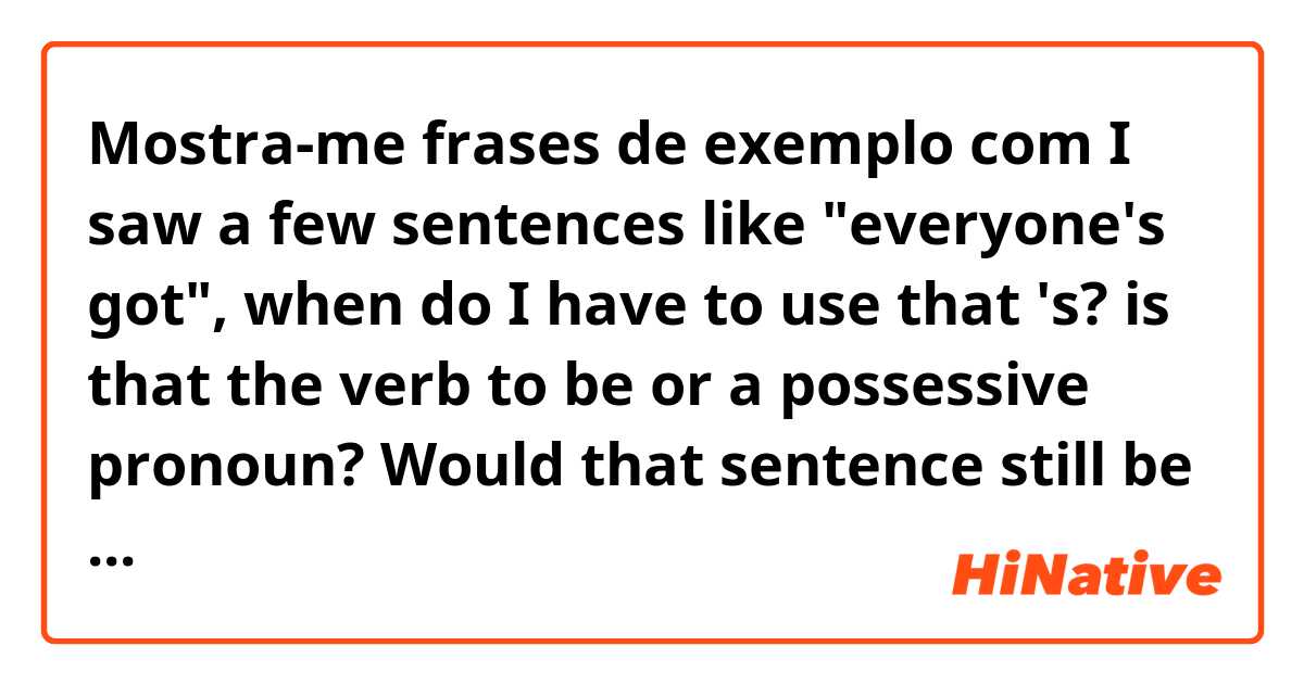 Mostra-me frases de exemplo com I saw a few sentences like "everyone's got", when do I have to use that 's? is that the verb to be or a possessive pronoun? Would that sentence still be okay if there wasn't any 's?.