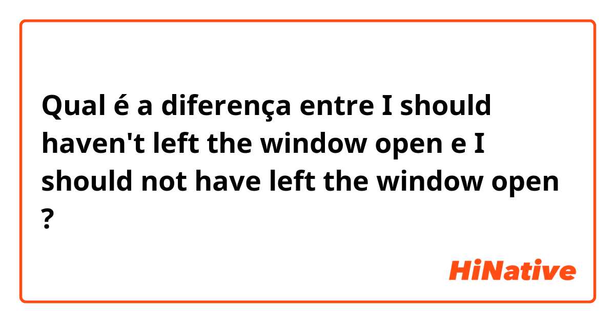 Qual é a diferença entre I should haven't left the window open  e I should not have left the window open  ?