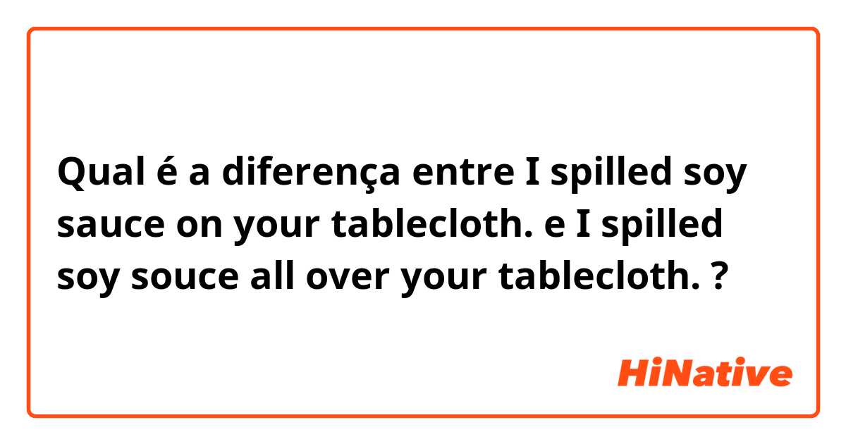 Qual é a diferença entre I spilled soy sauce on your tablecloth. e I spilled soy souce all over your tablecloth. ?