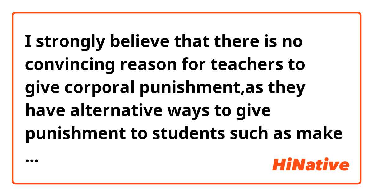 I strongly believe that there is no convincing reason for teachers to give corporal punishment,as they have alternative ways to give punishment to students such as make students clean the classrooms and let them have more homework.


This sentence is weird?