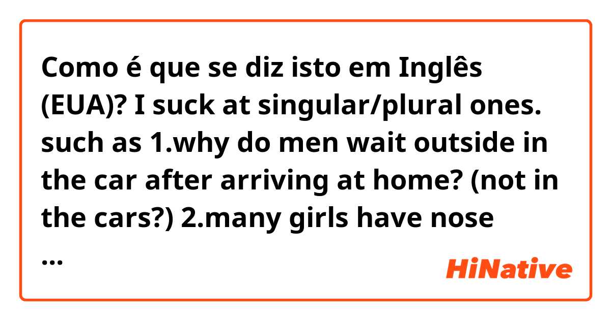 Como é que se diz isto em Inglês (EUA)? I suck at singular/plural ones. such as 

1.why do men wait outside in the car after arriving at home? (not in the cars?)

2.many girls have nose rings.(not have a nose ring?)

3. they use a knife and a gun(not use knives and guns?)