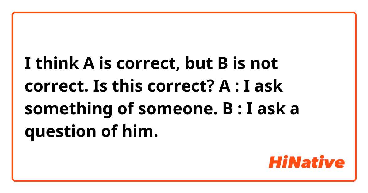 I think A is correct, but B is not correct. Is this correct?
A : I ask something of someone.
B : I ask a question of him.