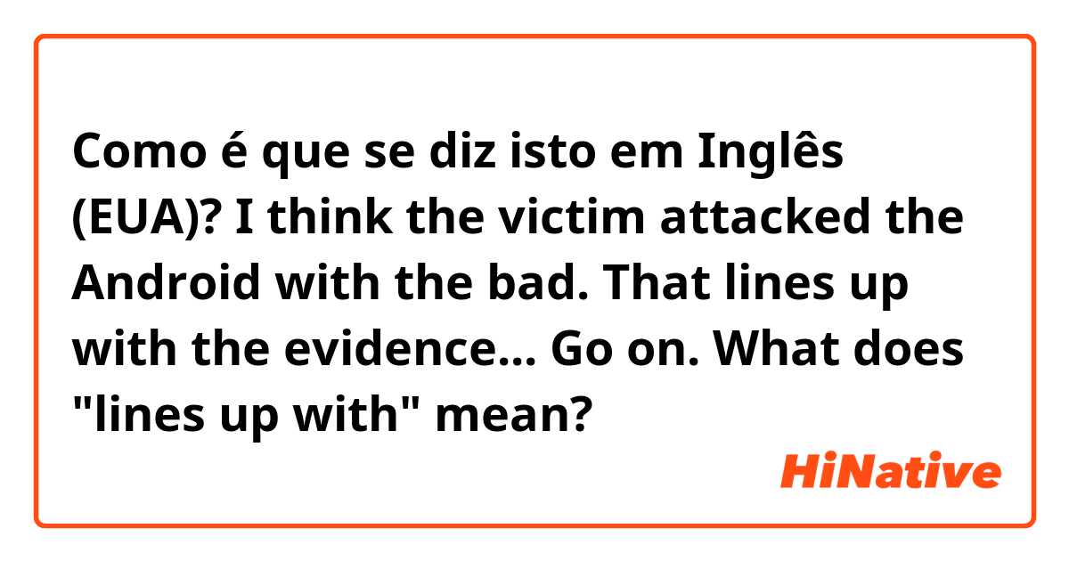 Como é que se diz isto em Inglês (EUA)? I think the victim attacked the Android with the bad.
That lines up with the evidence... Go on.
What does "lines up with" mean?
