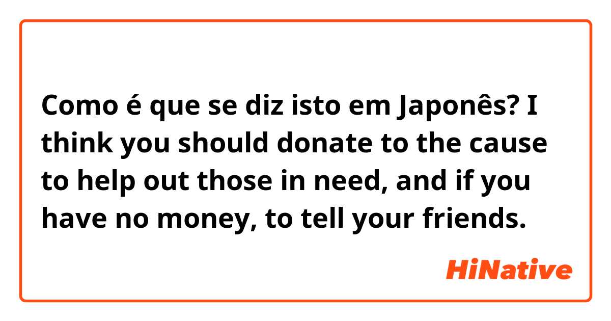 Como é que se diz isto em Japonês? I think you should donate to the cause to help out those in need, and if you have no money, to tell your friends.
