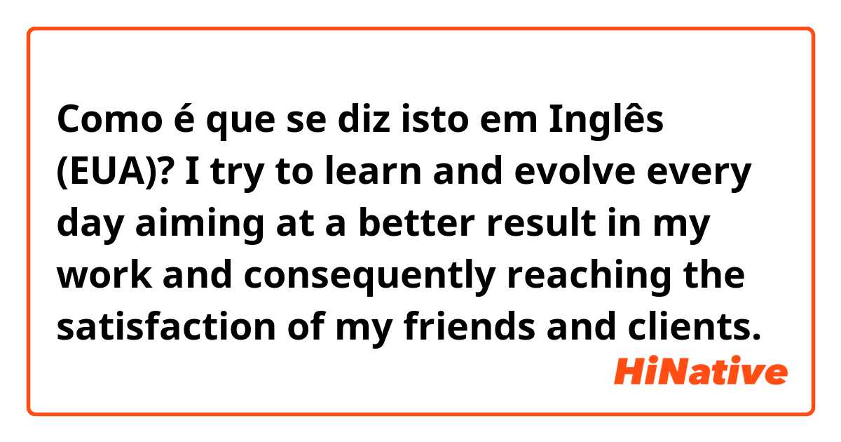 Como é que se diz isto em Inglês (EUA)?  I try to learn and evolve every day aiming at a better result in my work and consequently reaching the satisfaction of my friends and clients.