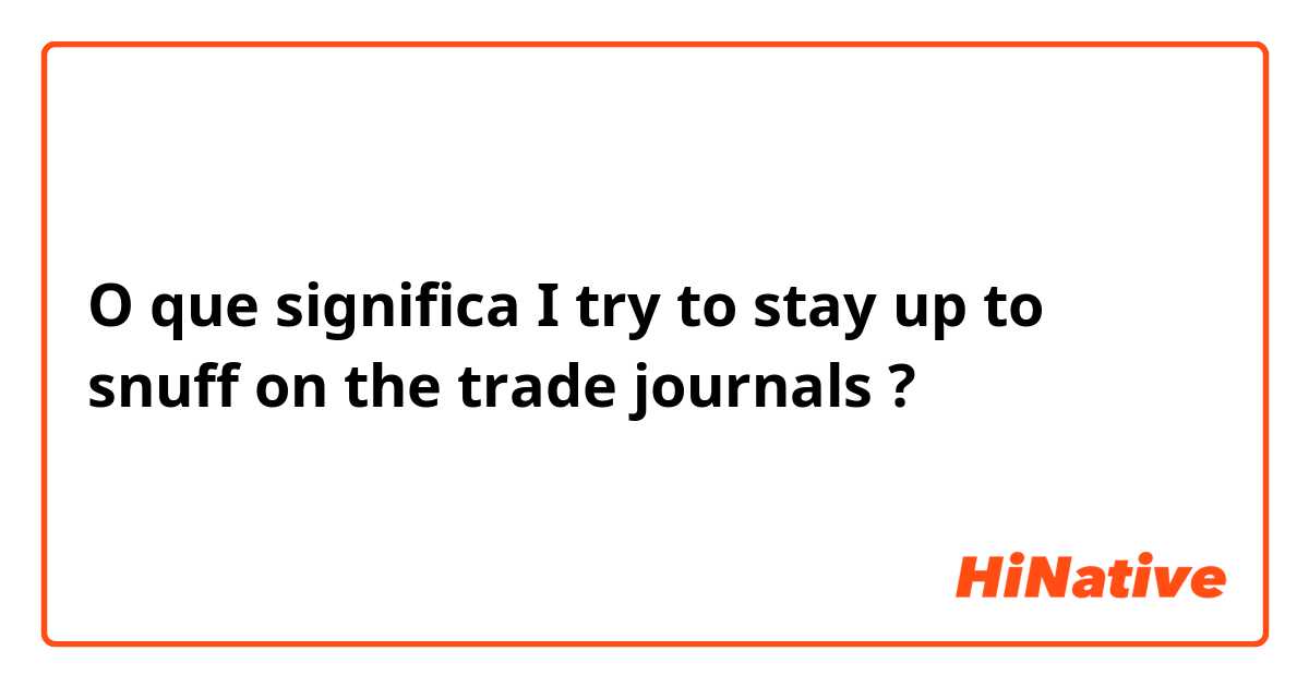 O que significa I try to stay up to snuff on the trade journals?