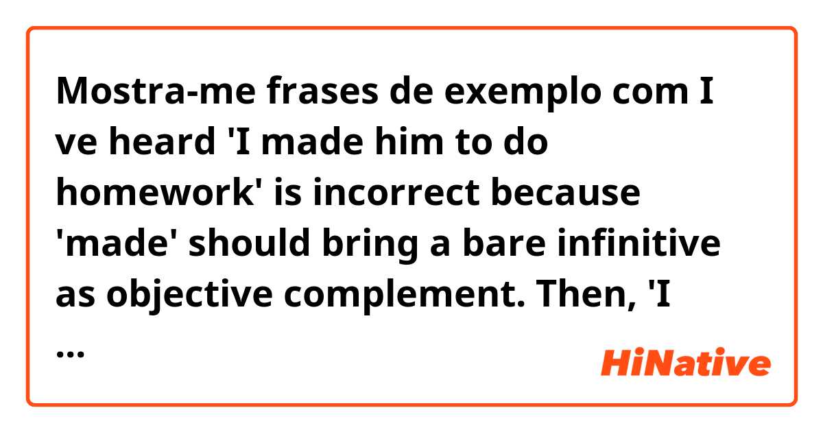 Mostra-me frases de exemplo com I ve heard 'I made him to do homework' is incorrect because 'made' should bring a bare infinitive as objective complement. 

Then, 'I make him doing his homework' is also incorrect sentence?.