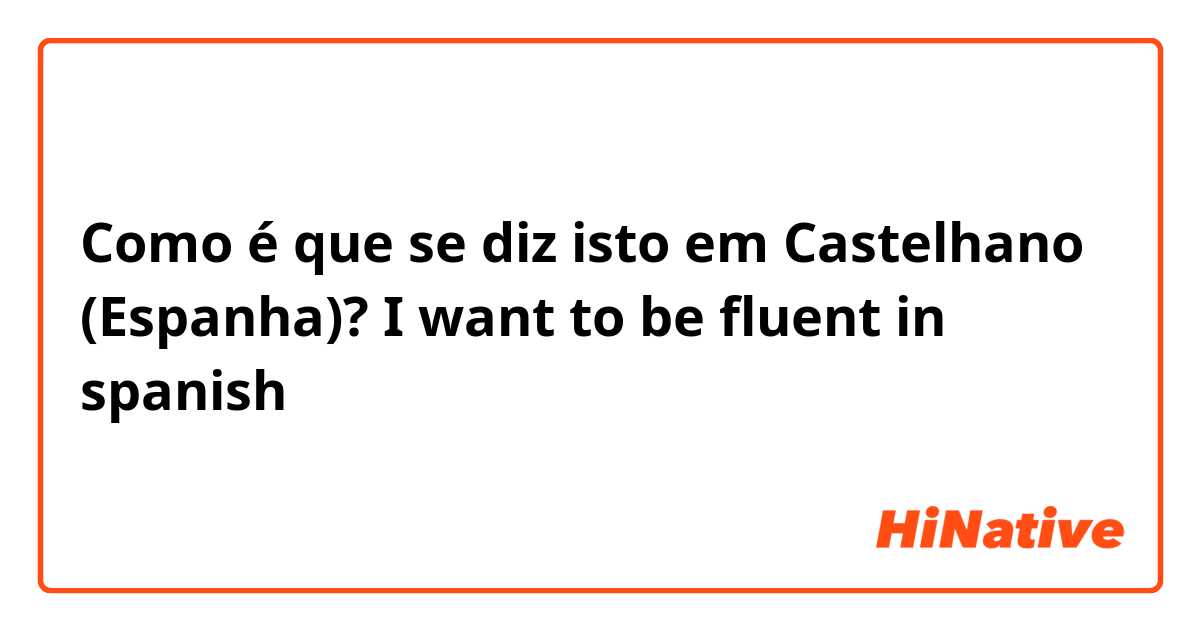 Como é que se diz isto em Castelhano (Espanha)? I want to be fluent in spanish