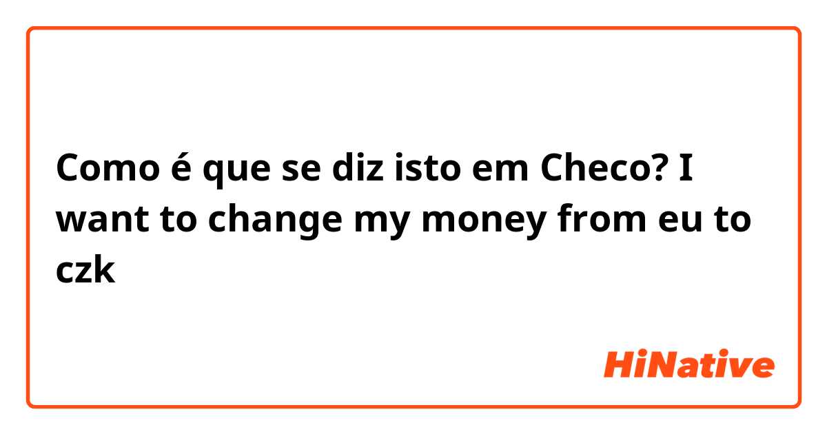 Como é que se diz isto em Checo? I want to change my money from eu to czk
