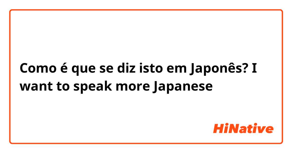Como é que se diz isto em Japonês? I want to speak more Japanese 