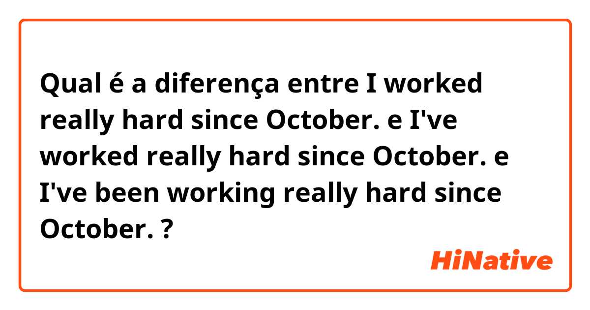 Qual é a diferença entre I worked really hard since October. e I've worked really hard since October. e I've been working really hard since October.  ?