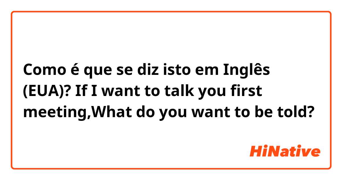 Como é que se diz isto em Inglês (EUA)? If I want to talk you first meeting,What do you want to be told?
