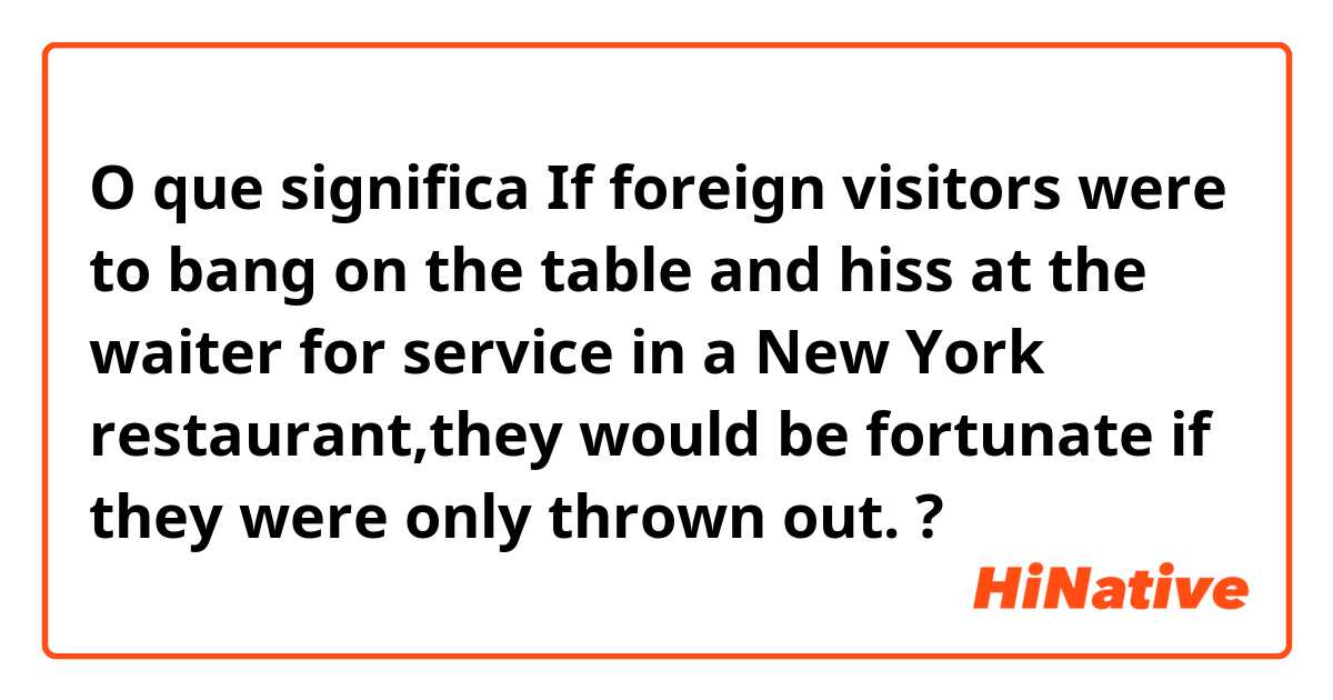 O que significa If foreign visitors were to bang on the table and hiss at the waiter for service in a New York restaurant,they would be fortunate if they were only thrown out.?