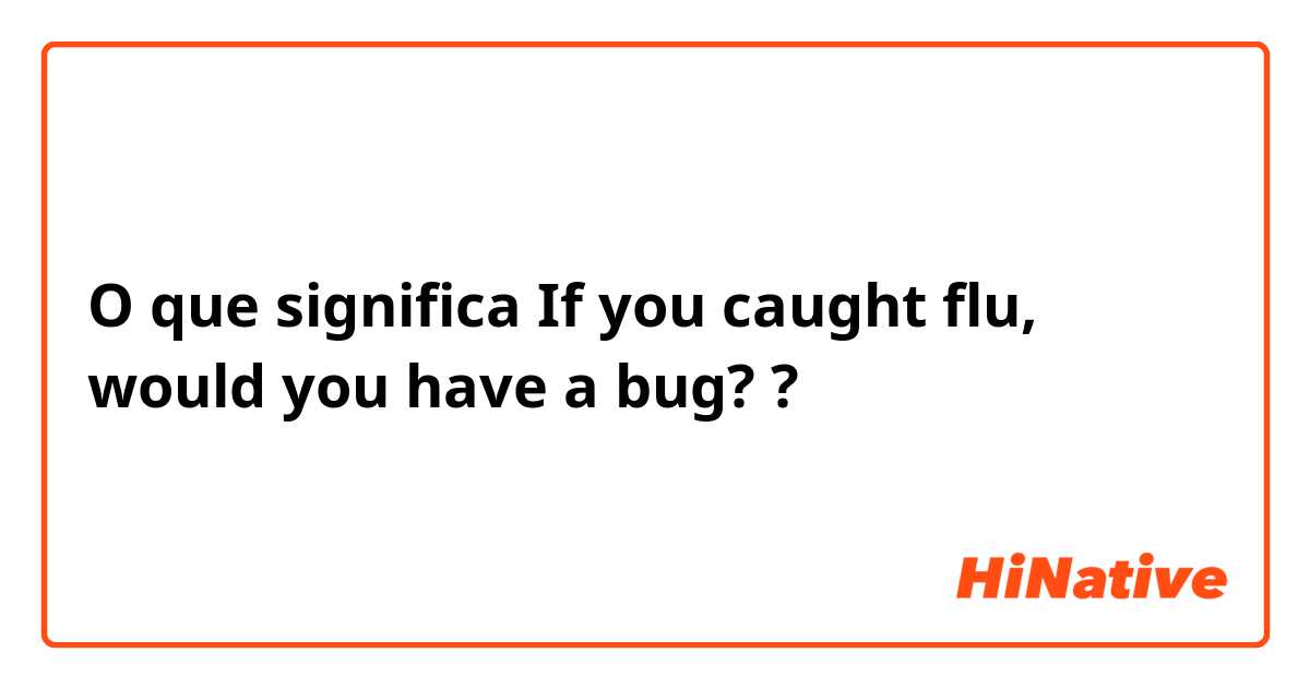 O que significa If you caught flu, would you have a bug??