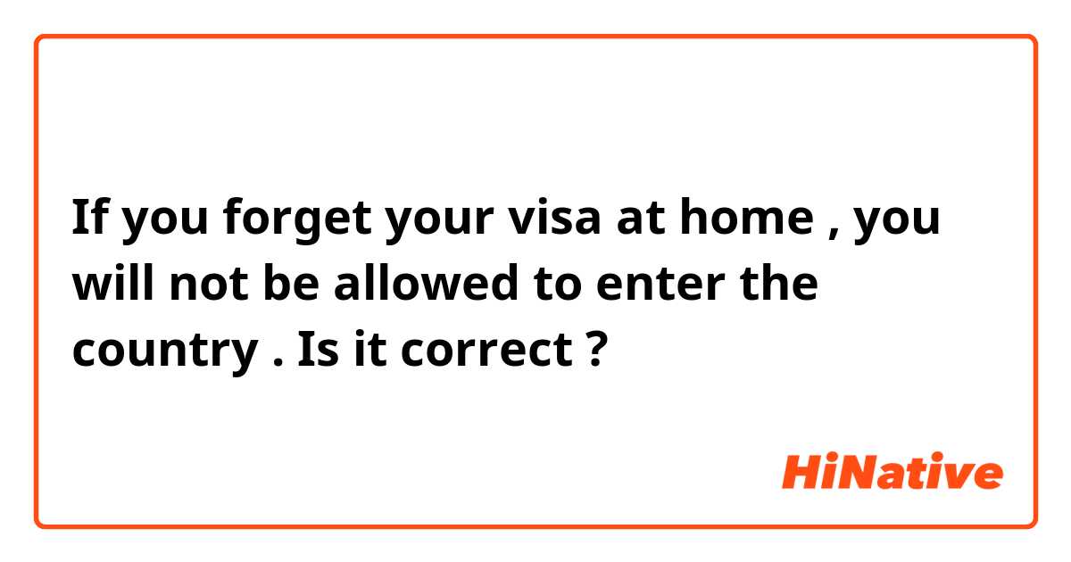 If you forget your visa at home , you will not be allowed to enter the country . Is it correct ?