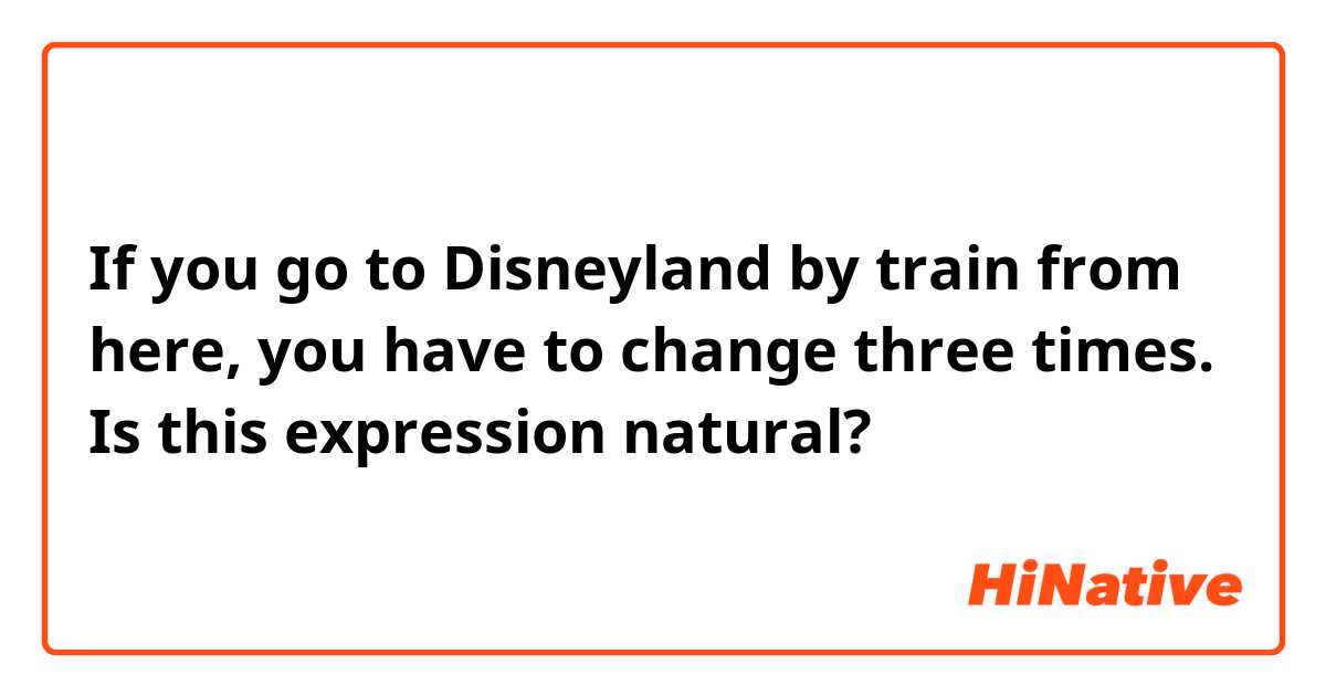 If you go to Disneyland by train from here, you have to change three times.

Is this expression natural?