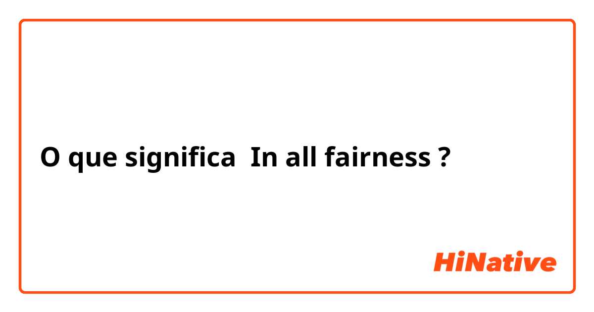 O que significa In all fairness ?