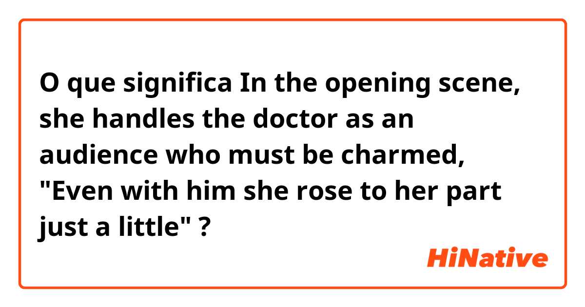 O que significa In the opening scene, she handles the doctor as an audience who must be charmed, "Even with him she rose to her part just a little"?